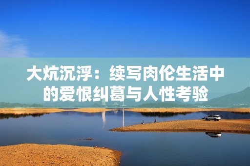 大炕沉浮：续写肉伦生活中的爱恨纠葛与人性考验