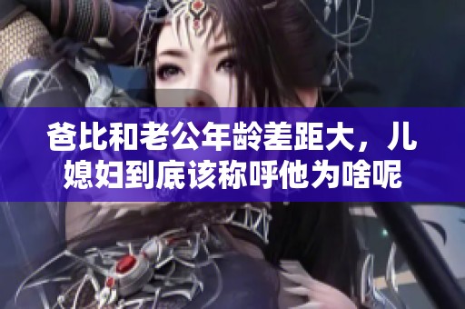 爸比和老公年龄差距大，儿媳妇到底该称呼他为啥呢