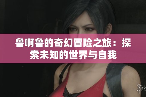 鲁啊鲁的奇幻冒险之旅：探索未知的世界与自我