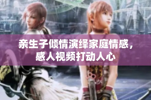 亲生子倾情演绎家庭情感，感人视频打动人心
