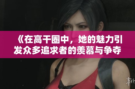《在高干圈中，她的魅力引发众多追求者的羡慕与争夺》