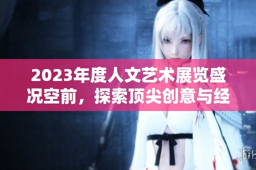 2023年度人文艺术展览盛况空前，探索顶尖创意与经典之美