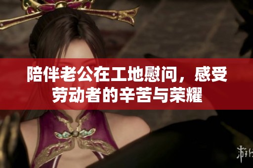 陪伴老公在工地慰问，感受劳动者的辛苦与荣耀