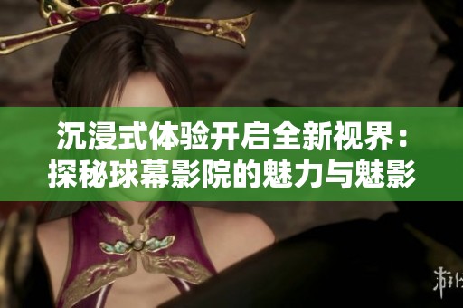 沉浸式体验开启全新视界：探秘球幕影院的魅力与魅影