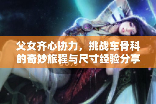 父女齐心协力，挑战车骨科的奇妙旅程与尺寸经验分享