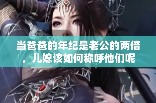 当爸爸的年纪是老公的两倍，儿媳该如何称呼他们呢