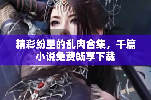 精彩纷呈的乱肉合集，千篇小说免费畅享下载