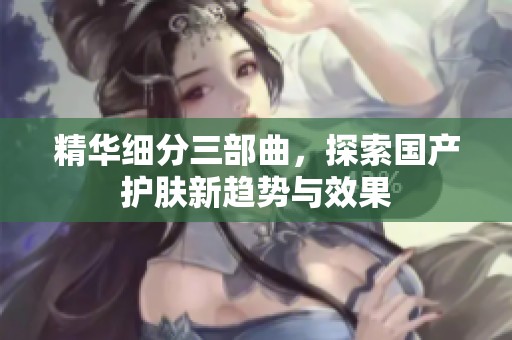 精华细分三部曲，探索国产护肤新趋势与效果