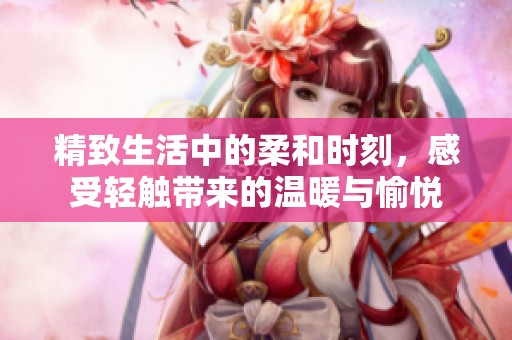 精致生活中的柔和时刻，感受轻触带来的温暖与愉悦