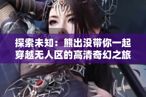 探索未知：熊出没带你一起穿越无人区的高清奇幻之旅