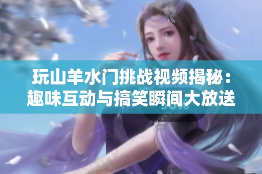 玩山羊水门挑战视频揭秘：趣味互动与搞笑瞬间大放送