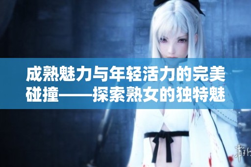 成熟魅力与年轻活力的完美碰撞——探索熟女的独特魅力