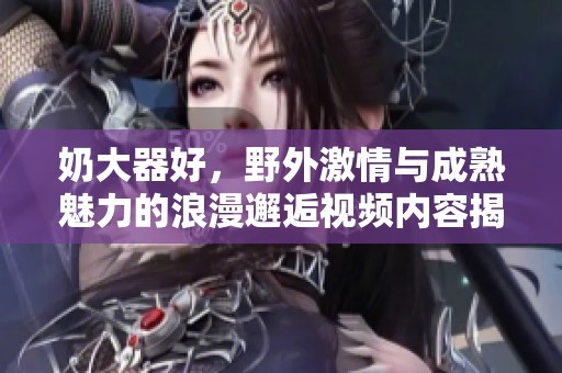 奶大器好，野外激情与成熟魅力的浪漫邂逅视频内容揭秘