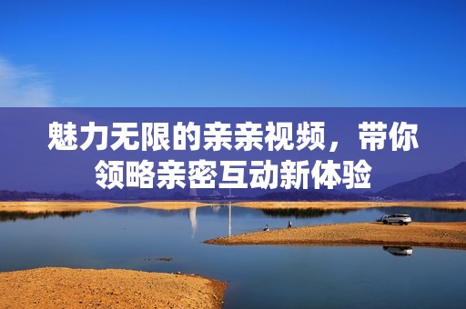 魅力无限的亲亲视频，带你领略亲密互动新体验