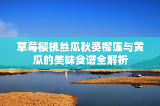 草莓樱桃丝瓜秋葵榴莲与黄瓜的美味食谱全解析