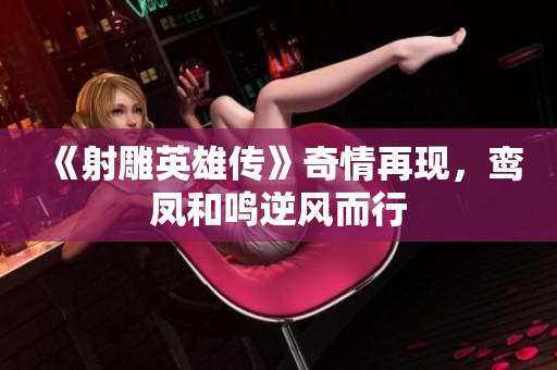《射雕英雄传》奇情再现，鸾凤和鸣逆风而行