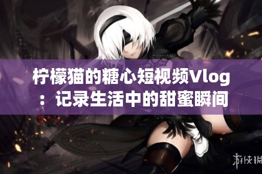柠檬猫的糖心短视频Vlog：记录生活中的甜蜜瞬间