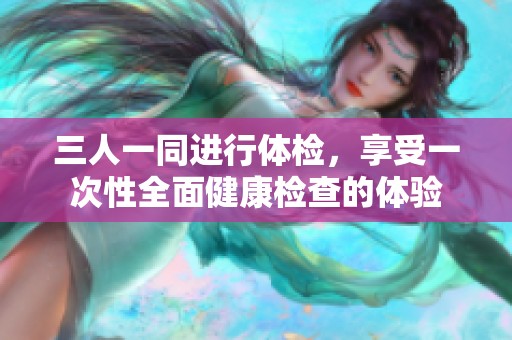 三人一同进行体检，享受一次性全面健康检查的体验