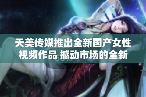 天美传媒推出全新国产女性视频作品 撼动市场的全新体验