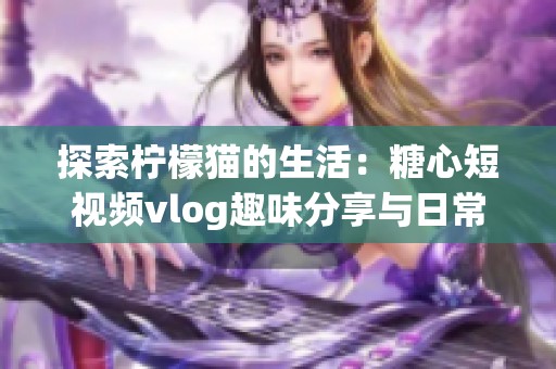 探索柠檬猫的生活：糖心短视频vlog趣味分享与日常记录