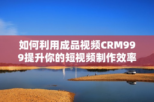 如何利用成品视频CRM999提升你的短视频制作效率和质量