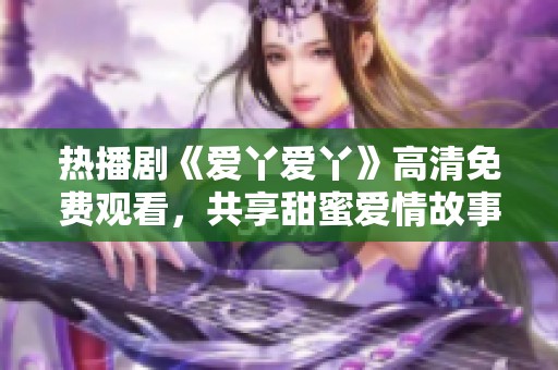 热播剧《爱丫爱丫》高清免费观看，共享甜蜜爱情故事