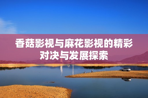 香菇影视与麻花影视的精彩对决与发展探索
