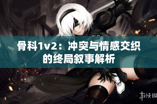 骨科1v2：冲突与情感交织的终局叙事解析