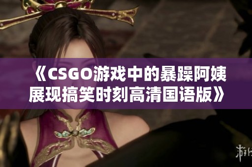 《CSGO游戏中的暴躁阿姨展现搞笑时刻高清国语版》