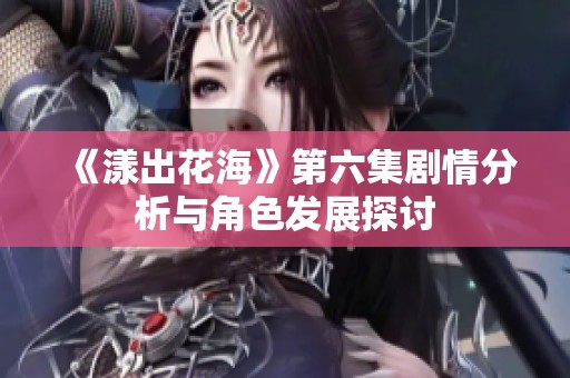 《漾出花海》第六集剧情分析与角色发展探讨