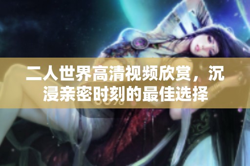 二人世界高清视频欣赏，沉浸亲密时刻的最佳选择