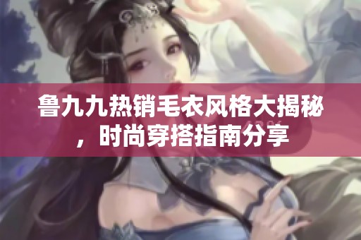 鲁九九热销毛衣风格大揭秘，时尚穿搭指南分享