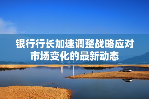 银行行长加速调整战略应对市场变化的最新动态