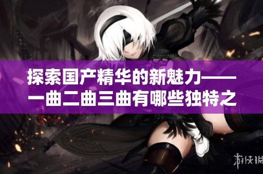 探索国产精华的新魅力——一曲二曲三曲有哪些独特之处