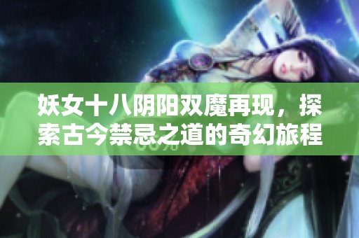 妖女十八阴阳双魔再现，探索古今禁忌之道的奇幻旅程