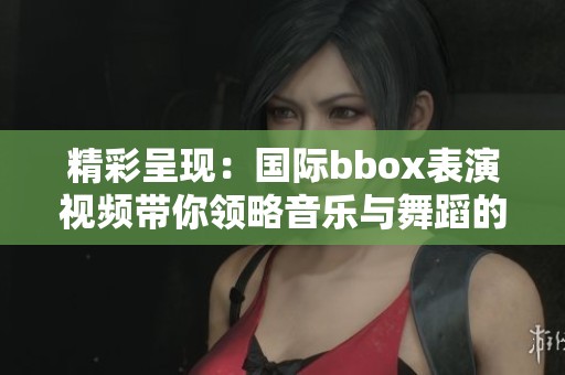 精彩呈现：国际bbox表演视频带你领略音乐与舞蹈的完美结合