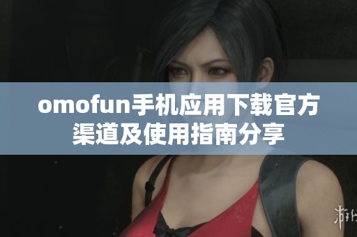 omofun手机应用下载官方渠道及使用指南分享