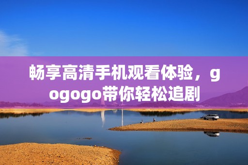 畅享高清手机观看体验，gogogo带你轻松追剧