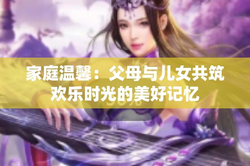 家庭温馨：父母与儿女共筑欢乐时光的美好记忆