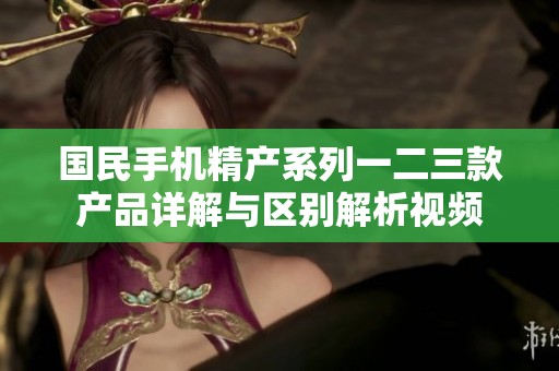 国民手机精产系列一二三款产品详解与区别解析视频