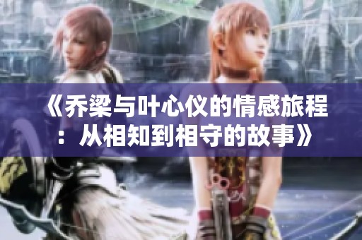 《乔梁与叶心仪的情感旅程：从相知到相守的故事》