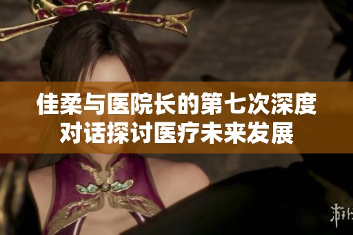 佳柔与医院长的第七次深度对话探讨医疗未来发展