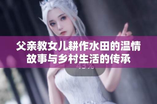 父亲教女儿耕作水田的温情故事与乡村生活的传承