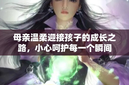 母亲温柔迎接孩子的成长之路，小心呵护每一个瞬间
