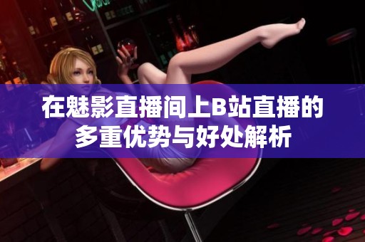 在魅影直播间上B站直播的多重优势与好处解析