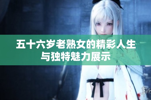 五十六岁老熟女的精彩人生与独特魅力展示