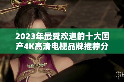 2023年最受欢迎的十大国产4K高清电视品牌推荐分析