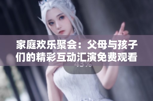 家庭欢乐聚会：父母与孩子们的精彩互动汇演免费观看