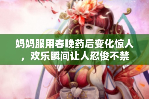 妈妈服用春晚药后变化惊人，欢乐瞬间让人忍俊不禁