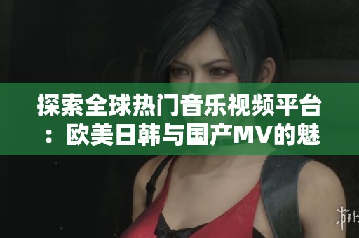 探索全球热门音乐视频平台：欧美日韩与国产MV的魅力对比